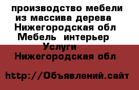 производство мебели из массива дерева - Нижегородская обл. Мебель, интерьер » Услуги   . Нижегородская обл.